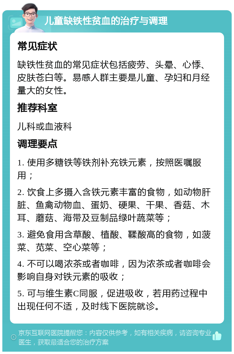 儿童缺铁性贫血的治疗与调理 常见症状 缺铁性贫血的常见症状包括疲劳、头晕、心悸、皮肤苍白等。易感人群主要是儿童、孕妇和月经量大的女性。 推荐科室 儿科或血液科 调理要点 1. 使用多糖铁等铁剂补充铁元素，按照医嘱服用； 2. 饮食上多摄入含铁元素丰富的食物，如动物肝脏、鱼禽动物血、蛋奶、硬果、干果、香菇、木耳、蘑菇、海带及豆制品绿叶蔬菜等； 3. 避免食用含草酸、植酸、鞣酸高的食物，如菠菜、苋菜、空心菜等； 4. 不可以喝浓茶或者咖啡，因为浓茶或者咖啡会影响自身对铁元素的吸收； 5. 可与维生素C同服，促进吸收，若用药过程中出现任何不适，及时线下医院就诊。