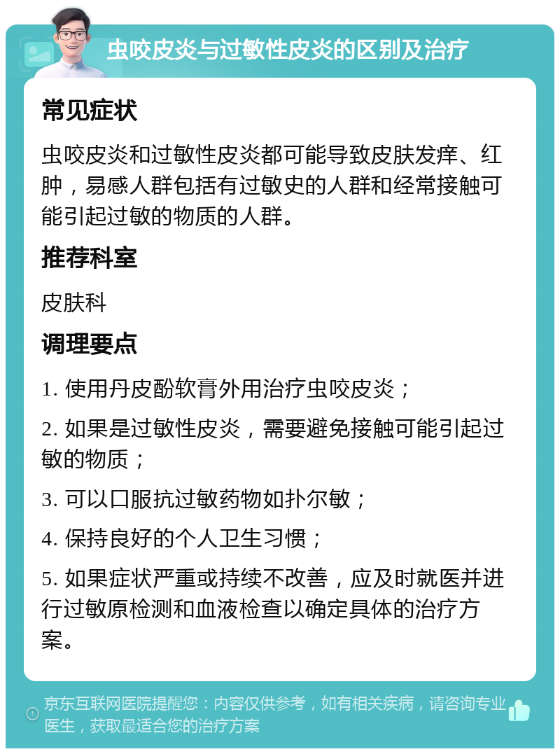 虫咬皮炎与过敏性皮炎的区别及治疗 常见症状 虫咬皮炎和过敏性皮炎都可能导致皮肤发痒、红肿，易感人群包括有过敏史的人群和经常接触可能引起过敏的物质的人群。 推荐科室 皮肤科 调理要点 1. 使用丹皮酚软膏外用治疗虫咬皮炎； 2. 如果是过敏性皮炎，需要避免接触可能引起过敏的物质； 3. 可以口服抗过敏药物如扑尔敏； 4. 保持良好的个人卫生习惯； 5. 如果症状严重或持续不改善，应及时就医并进行过敏原检测和血液检查以确定具体的治疗方案。