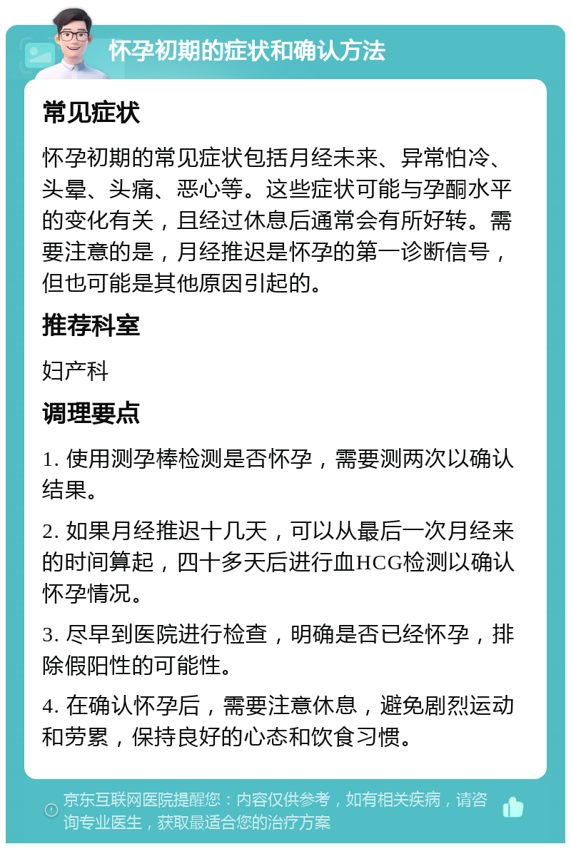 怀孕初期的症状和确认方法 常见症状 怀孕初期的常见症状包括月经未来、异常怕冷、头晕、头痛、恶心等。这些症状可能与孕酮水平的变化有关，且经过休息后通常会有所好转。需要注意的是，月经推迟是怀孕的第一诊断信号，但也可能是其他原因引起的。 推荐科室 妇产科 调理要点 1. 使用测孕棒检测是否怀孕，需要测两次以确认结果。 2. 如果月经推迟十几天，可以从最后一次月经来的时间算起，四十多天后进行血HCG检测以确认怀孕情况。 3. 尽早到医院进行检查，明确是否已经怀孕，排除假阳性的可能性。 4. 在确认怀孕后，需要注意休息，避免剧烈运动和劳累，保持良好的心态和饮食习惯。