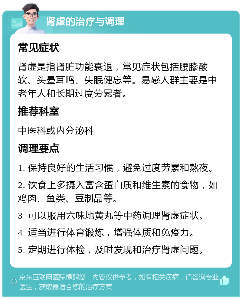 肾虚的治疗与调理 常见症状 肾虚是指肾脏功能衰退，常见症状包括腰膝酸软、头晕耳鸣、失眠健忘等。易感人群主要是中老年人和长期过度劳累者。 推荐科室 中医科或内分泌科 调理要点 1. 保持良好的生活习惯，避免过度劳累和熬夜。 2. 饮食上多摄入富含蛋白质和维生素的食物，如鸡肉、鱼类、豆制品等。 3. 可以服用六味地黄丸等中药调理肾虚症状。 4. 适当进行体育锻炼，增强体质和免疫力。 5. 定期进行体检，及时发现和治疗肾虚问题。