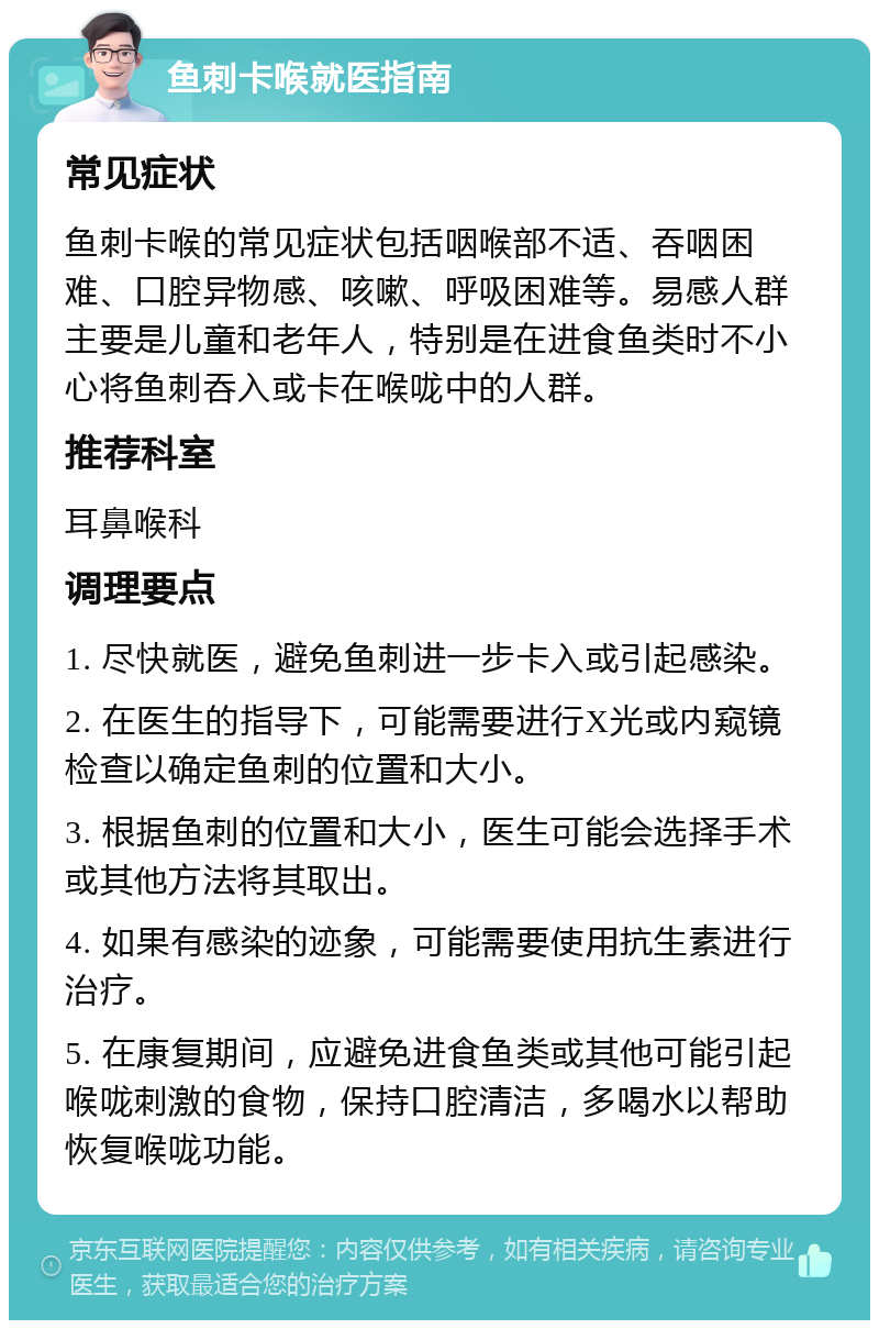 鱼刺卡喉就医指南 常见症状 鱼刺卡喉的常见症状包括咽喉部不适、吞咽困难、口腔异物感、咳嗽、呼吸困难等。易感人群主要是儿童和老年人，特别是在进食鱼类时不小心将鱼刺吞入或卡在喉咙中的人群。 推荐科室 耳鼻喉科 调理要点 1. 尽快就医，避免鱼刺进一步卡入或引起感染。 2. 在医生的指导下，可能需要进行X光或内窥镜检查以确定鱼刺的位置和大小。 3. 根据鱼刺的位置和大小，医生可能会选择手术或其他方法将其取出。 4. 如果有感染的迹象，可能需要使用抗生素进行治疗。 5. 在康复期间，应避免进食鱼类或其他可能引起喉咙刺激的食物，保持口腔清洁，多喝水以帮助恢复喉咙功能。