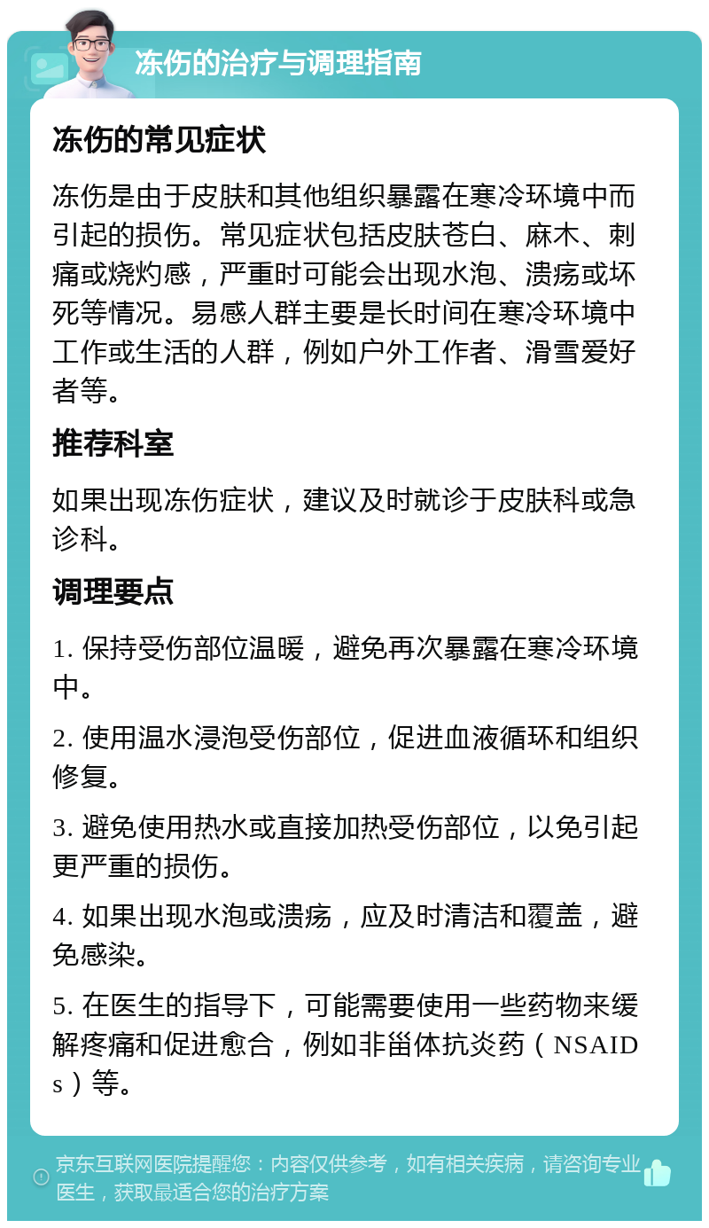 冻伤的治疗与调理指南 冻伤的常见症状 冻伤是由于皮肤和其他组织暴露在寒冷环境中而引起的损伤。常见症状包括皮肤苍白、麻木、刺痛或烧灼感，严重时可能会出现水泡、溃疡或坏死等情况。易感人群主要是长时间在寒冷环境中工作或生活的人群，例如户外工作者、滑雪爱好者等。 推荐科室 如果出现冻伤症状，建议及时就诊于皮肤科或急诊科。 调理要点 1. 保持受伤部位温暖，避免再次暴露在寒冷环境中。 2. 使用温水浸泡受伤部位，促进血液循环和组织修复。 3. 避免使用热水或直接加热受伤部位，以免引起更严重的损伤。 4. 如果出现水泡或溃疡，应及时清洁和覆盖，避免感染。 5. 在医生的指导下，可能需要使用一些药物来缓解疼痛和促进愈合，例如非甾体抗炎药（NSAIDs）等。