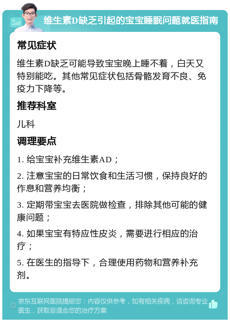 维生素D缺乏引起的宝宝睡眠问题就医指南 常见症状 维生素D缺乏可能导致宝宝晚上睡不着，白天又特别能吃。其他常见症状包括骨骼发育不良、免疫力下降等。 推荐科室 儿科 调理要点 1. 给宝宝补充维生素AD； 2. 注意宝宝的日常饮食和生活习惯，保持良好的作息和营养均衡； 3. 定期带宝宝去医院做检查，排除其他可能的健康问题； 4. 如果宝宝有特应性皮炎，需要进行相应的治疗； 5. 在医生的指导下，合理使用药物和营养补充剂。