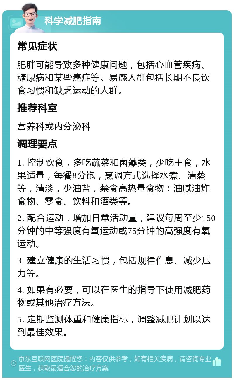 科学减肥指南 常见症状 肥胖可能导致多种健康问题，包括心血管疾病、糖尿病和某些癌症等。易感人群包括长期不良饮食习惯和缺乏运动的人群。 推荐科室 营养科或内分泌科 调理要点 1. 控制饮食，多吃蔬菜和菌藻类，少吃主食，水果适量，每餐8分饱，烹调方式选择水煮、清蒸等，清淡，少油盐，禁食高热量食物：油腻油炸食物、零食、饮料和酒类等。 2. 配合运动，增加日常活动量，建议每周至少150分钟的中等强度有氧运动或75分钟的高强度有氧运动。 3. 建立健康的生活习惯，包括规律作息、减少压力等。 4. 如果有必要，可以在医生的指导下使用减肥药物或其他治疗方法。 5. 定期监测体重和健康指标，调整减肥计划以达到最佳效果。