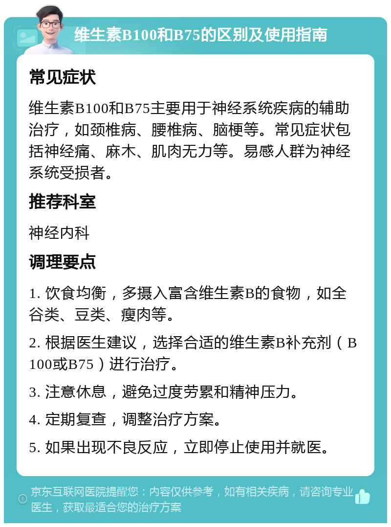 维生素B100和B75的区别及使用指南 常见症状 维生素B100和B75主要用于神经系统疾病的辅助治疗，如颈椎病、腰椎病、脑梗等。常见症状包括神经痛、麻木、肌肉无力等。易感人群为神经系统受损者。 推荐科室 神经内科 调理要点 1. 饮食均衡，多摄入富含维生素B的食物，如全谷类、豆类、瘦肉等。 2. 根据医生建议，选择合适的维生素B补充剂（B100或B75）进行治疗。 3. 注意休息，避免过度劳累和精神压力。 4. 定期复查，调整治疗方案。 5. 如果出现不良反应，立即停止使用并就医。