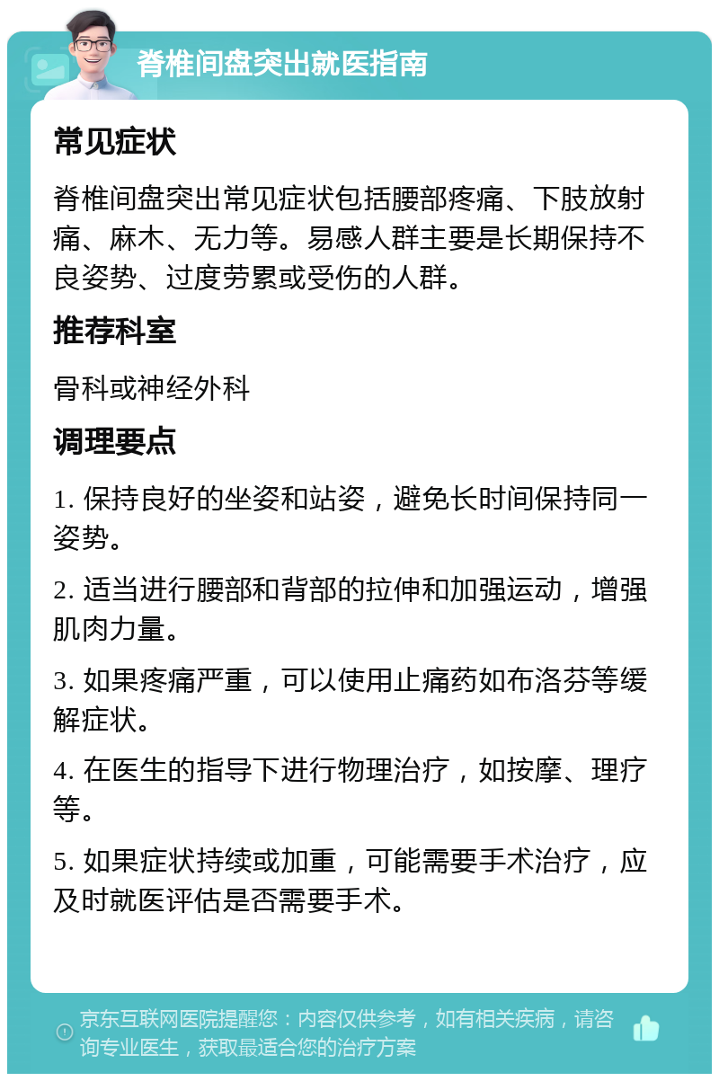 脊椎间盘突出就医指南 常见症状 脊椎间盘突出常见症状包括腰部疼痛、下肢放射痛、麻木、无力等。易感人群主要是长期保持不良姿势、过度劳累或受伤的人群。 推荐科室 骨科或神经外科 调理要点 1. 保持良好的坐姿和站姿，避免长时间保持同一姿势。 2. 适当进行腰部和背部的拉伸和加强运动，增强肌肉力量。 3. 如果疼痛严重，可以使用止痛药如布洛芬等缓解症状。 4. 在医生的指导下进行物理治疗，如按摩、理疗等。 5. 如果症状持续或加重，可能需要手术治疗，应及时就医评估是否需要手术。