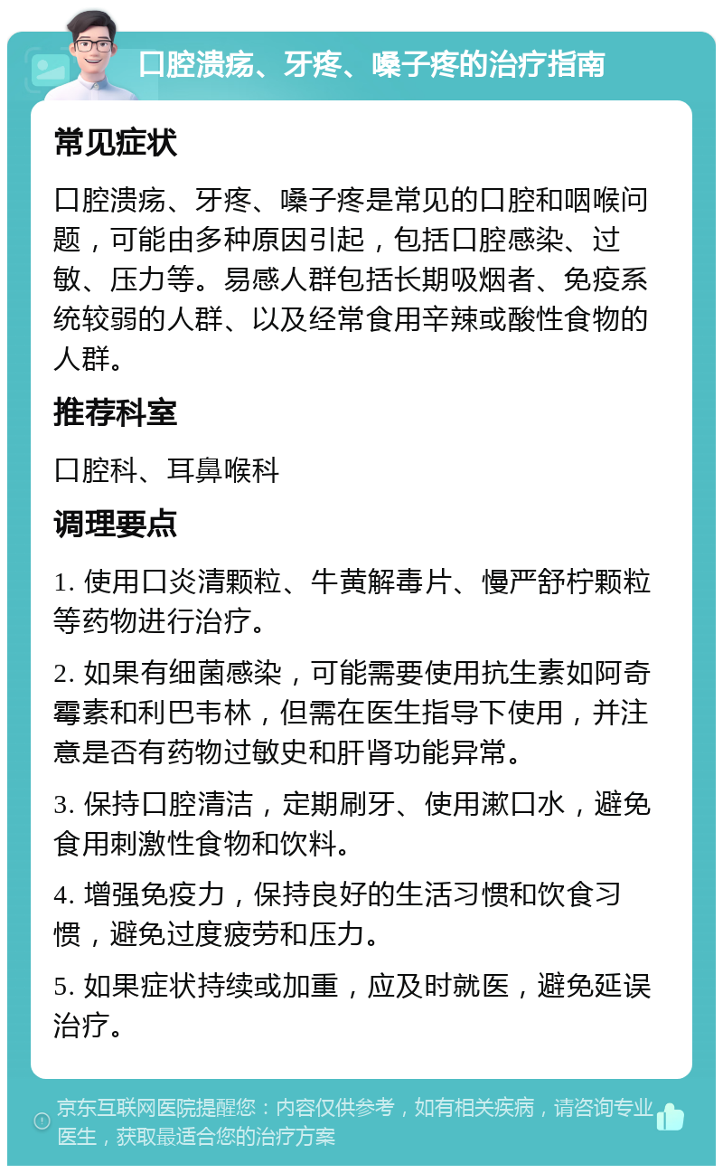 口腔溃疡、牙疼、嗓子疼的治疗指南 常见症状 口腔溃疡、牙疼、嗓子疼是常见的口腔和咽喉问题，可能由多种原因引起，包括口腔感染、过敏、压力等。易感人群包括长期吸烟者、免疫系统较弱的人群、以及经常食用辛辣或酸性食物的人群。 推荐科室 口腔科、耳鼻喉科 调理要点 1. 使用口炎清颗粒、牛黄解毒片、慢严舒柠颗粒等药物进行治疗。 2. 如果有细菌感染，可能需要使用抗生素如阿奇霉素和利巴韦林，但需在医生指导下使用，并注意是否有药物过敏史和肝肾功能异常。 3. 保持口腔清洁，定期刷牙、使用漱口水，避免食用刺激性食物和饮料。 4. 增强免疫力，保持良好的生活习惯和饮食习惯，避免过度疲劳和压力。 5. 如果症状持续或加重，应及时就医，避免延误治疗。