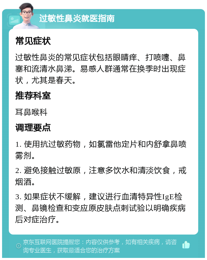 过敏性鼻炎就医指南 常见症状 过敏性鼻炎的常见症状包括眼睛痒、打喷嚏、鼻塞和流清水鼻涕。易感人群通常在换季时出现症状，尤其是春天。 推荐科室 耳鼻喉科 调理要点 1. 使用抗过敏药物，如氯雷他定片和内舒拿鼻喷雾剂。 2. 避免接触过敏原，注意多饮水和清淡饮食，戒烟酒。 3. 如果症状不缓解，建议进行血清特异性IgE检测、鼻镜检查和变应原皮肤点刺试验以明确疾病后对症治疗。