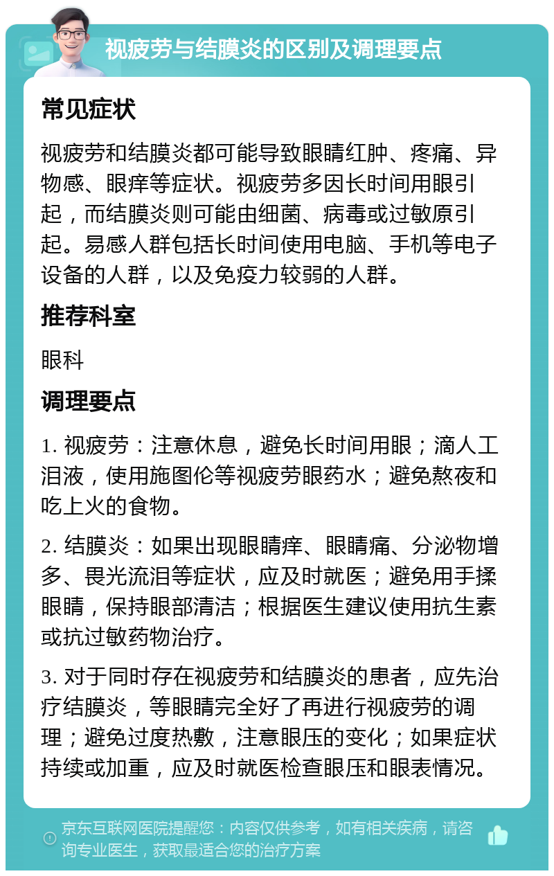 视疲劳与结膜炎的区别及调理要点 常见症状 视疲劳和结膜炎都可能导致眼睛红肿、疼痛、异物感、眼痒等症状。视疲劳多因长时间用眼引起，而结膜炎则可能由细菌、病毒或过敏原引起。易感人群包括长时间使用电脑、手机等电子设备的人群，以及免疫力较弱的人群。 推荐科室 眼科 调理要点 1. 视疲劳：注意休息，避免长时间用眼；滴人工泪液，使用施图伦等视疲劳眼药水；避免熬夜和吃上火的食物。 2. 结膜炎：如果出现眼睛痒、眼睛痛、分泌物增多、畏光流泪等症状，应及时就医；避免用手揉眼睛，保持眼部清洁；根据医生建议使用抗生素或抗过敏药物治疗。 3. 对于同时存在视疲劳和结膜炎的患者，应先治疗结膜炎，等眼睛完全好了再进行视疲劳的调理；避免过度热敷，注意眼压的变化；如果症状持续或加重，应及时就医检查眼压和眼表情况。