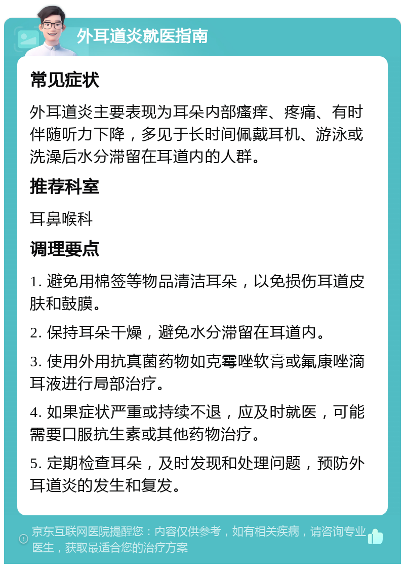 外耳道炎就医指南 常见症状 外耳道炎主要表现为耳朵内部瘙痒、疼痛、有时伴随听力下降，多见于长时间佩戴耳机、游泳或洗澡后水分滞留在耳道内的人群。 推荐科室 耳鼻喉科 调理要点 1. 避免用棉签等物品清洁耳朵，以免损伤耳道皮肤和鼓膜。 2. 保持耳朵干燥，避免水分滞留在耳道内。 3. 使用外用抗真菌药物如克霉唑软膏或氟康唑滴耳液进行局部治疗。 4. 如果症状严重或持续不退，应及时就医，可能需要口服抗生素或其他药物治疗。 5. 定期检查耳朵，及时发现和处理问题，预防外耳道炎的发生和复发。