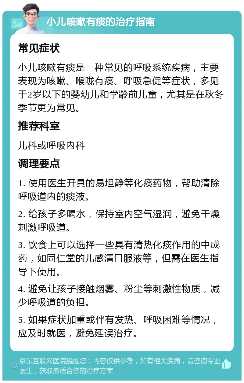 小儿咳嗽有痰的治疗指南 常见症状 小儿咳嗽有痰是一种常见的呼吸系统疾病，主要表现为咳嗽、喉咙有痰、呼吸急促等症状，多见于2岁以下的婴幼儿和学龄前儿童，尤其是在秋冬季节更为常见。 推荐科室 儿科或呼吸内科 调理要点 1. 使用医生开具的易坦静等化痰药物，帮助清除呼吸道内的痰液。 2. 给孩子多喝水，保持室内空气湿润，避免干燥刺激呼吸道。 3. 饮食上可以选择一些具有清热化痰作用的中成药，如同仁堂的儿感清口服液等，但需在医生指导下使用。 4. 避免让孩子接触烟雾、粉尘等刺激性物质，减少呼吸道的负担。 5. 如果症状加重或伴有发热、呼吸困难等情况，应及时就医，避免延误治疗。