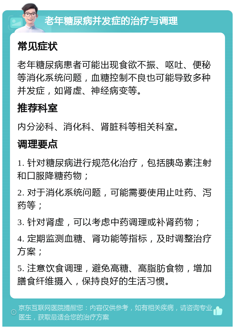 老年糖尿病并发症的治疗与调理 常见症状 老年糖尿病患者可能出现食欲不振、呕吐、便秘等消化系统问题，血糖控制不良也可能导致多种并发症，如肾虚、神经病变等。 推荐科室 内分泌科、消化科、肾脏科等相关科室。 调理要点 1. 针对糖尿病进行规范化治疗，包括胰岛素注射和口服降糖药物； 2. 对于消化系统问题，可能需要使用止吐药、泻药等； 3. 针对肾虚，可以考虑中药调理或补肾药物； 4. 定期监测血糖、肾功能等指标，及时调整治疗方案； 5. 注意饮食调理，避免高糖、高脂肪食物，增加膳食纤维摄入，保持良好的生活习惯。