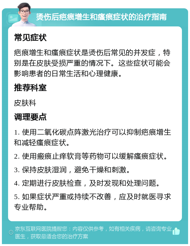 烫伤后疤痕增生和瘙痕症状的治疗指南 常见症状 疤痕增生和瘙痕症状是烫伤后常见的并发症，特别是在皮肤受损严重的情况下。这些症状可能会影响患者的日常生活和心理健康。 推荐科室 皮肤科 调理要点 1. 使用二氧化碳点阵激光治疗可以抑制疤痕增生和减轻瘙痕症状。 2. 使用瘢痕止痒软膏等药物可以缓解瘙痕症状。 3. 保持皮肤湿润，避免干燥和刺激。 4. 定期进行皮肤检查，及时发现和处理问题。 5. 如果症状严重或持续不改善，应及时就医寻求专业帮助。