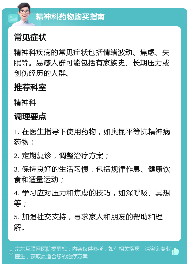 精神科药物购买指南 常见症状 精神科疾病的常见症状包括情绪波动、焦虑、失眠等。易感人群可能包括有家族史、长期压力或创伤经历的人群。 推荐科室 精神科 调理要点 1. 在医生指导下使用药物，如奥氮平等抗精神病药物； 2. 定期复诊，调整治疗方案； 3. 保持良好的生活习惯，包括规律作息、健康饮食和适量运动； 4. 学习应对压力和焦虑的技巧，如深呼吸、冥想等； 5. 加强社交支持，寻求家人和朋友的帮助和理解。