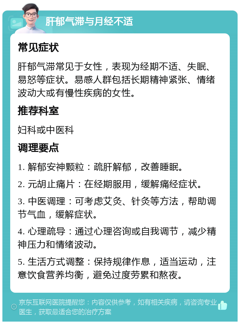 肝郁气滞与月经不适 常见症状 肝郁气滞常见于女性，表现为经期不适、失眠、易怒等症状。易感人群包括长期精神紧张、情绪波动大或有慢性疾病的女性。 推荐科室 妇科或中医科 调理要点 1. 解郁安神颗粒：疏肝解郁，改善睡眠。 2. 元胡止痛片：在经期服用，缓解痛经症状。 3. 中医调理：可考虑艾灸、针灸等方法，帮助调节气血，缓解症状。 4. 心理疏导：通过心理咨询或自我调节，减少精神压力和情绪波动。 5. 生活方式调整：保持规律作息，适当运动，注意饮食营养均衡，避免过度劳累和熬夜。