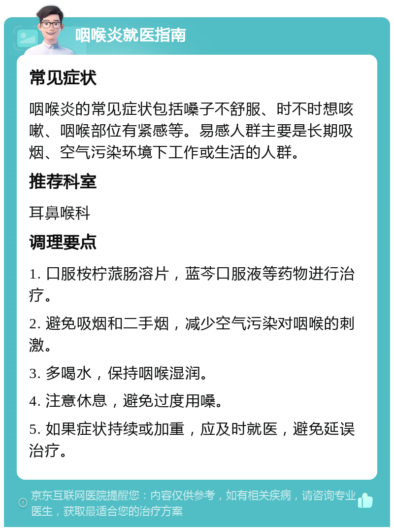 咽喉炎就医指南 常见症状 咽喉炎的常见症状包括嗓子不舒服、时不时想咳嗽、咽喉部位有紧感等。易感人群主要是长期吸烟、空气污染环境下工作或生活的人群。 推荐科室 耳鼻喉科 调理要点 1. 口服桉柠蒎肠溶片，蓝芩口服液等药物进行治疗。 2. 避免吸烟和二手烟，减少空气污染对咽喉的刺激。 3. 多喝水，保持咽喉湿润。 4. 注意休息，避免过度用嗓。 5. 如果症状持续或加重，应及时就医，避免延误治疗。