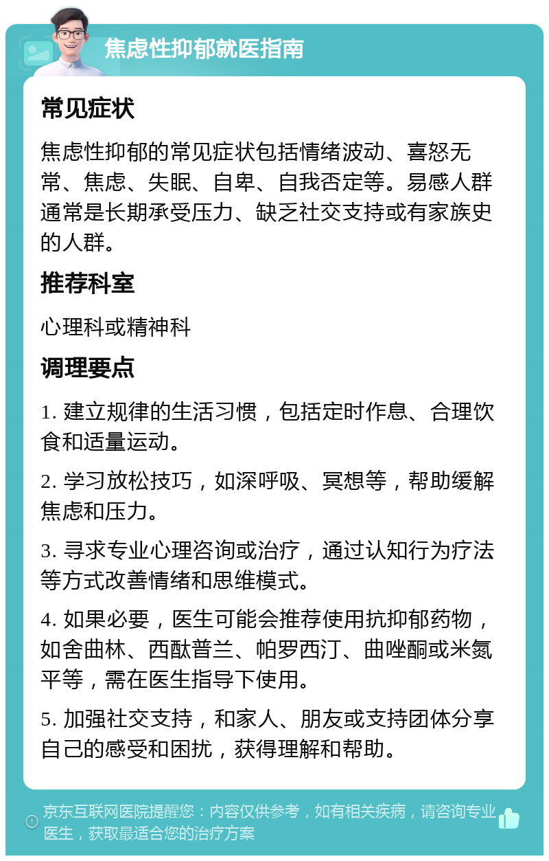 焦虑性抑郁就医指南 常见症状 焦虑性抑郁的常见症状包括情绪波动、喜怒无常、焦虑、失眠、自卑、自我否定等。易感人群通常是长期承受压力、缺乏社交支持或有家族史的人群。 推荐科室 心理科或精神科 调理要点 1. 建立规律的生活习惯，包括定时作息、合理饮食和适量运动。 2. 学习放松技巧，如深呼吸、冥想等，帮助缓解焦虑和压力。 3. 寻求专业心理咨询或治疗，通过认知行为疗法等方式改善情绪和思维模式。 4. 如果必要，医生可能会推荐使用抗抑郁药物，如舍曲林、西酞普兰、帕罗西汀、曲唑酮或米氮平等，需在医生指导下使用。 5. 加强社交支持，和家人、朋友或支持团体分享自己的感受和困扰，获得理解和帮助。