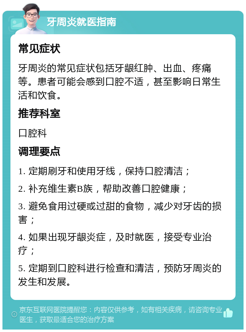 牙周炎就医指南 常见症状 牙周炎的常见症状包括牙龈红肿、出血、疼痛等。患者可能会感到口腔不适，甚至影响日常生活和饮食。 推荐科室 口腔科 调理要点 1. 定期刷牙和使用牙线，保持口腔清洁； 2. 补充维生素B族，帮助改善口腔健康； 3. 避免食用过硬或过甜的食物，减少对牙齿的损害； 4. 如果出现牙龈炎症，及时就医，接受专业治疗； 5. 定期到口腔科进行检查和清洁，预防牙周炎的发生和发展。