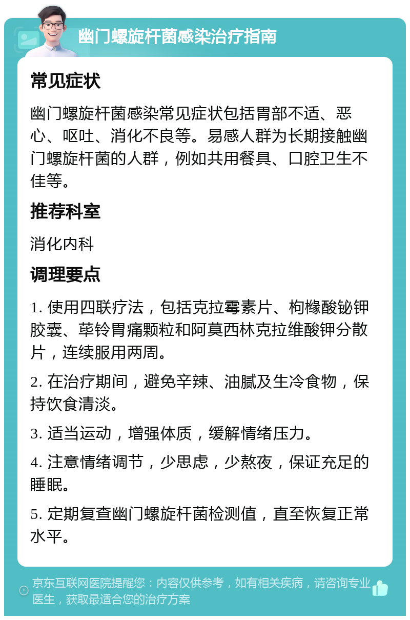 幽门螺旋杆菌感染治疗指南 常见症状 幽门螺旋杆菌感染常见症状包括胃部不适、恶心、呕吐、消化不良等。易感人群为长期接触幽门螺旋杆菌的人群，例如共用餐具、口腔卫生不佳等。 推荐科室 消化内科 调理要点 1. 使用四联疗法，包括克拉霉素片、枸橼酸铋钾胶囊、荜铃胃痛颗粒和阿莫西林克拉维酸钾分散片，连续服用两周。 2. 在治疗期间，避免辛辣、油腻及生冷食物，保持饮食清淡。 3. 适当运动，增强体质，缓解情绪压力。 4. 注意情绪调节，少思虑，少熬夜，保证充足的睡眠。 5. 定期复查幽门螺旋杆菌检测值，直至恢复正常水平。