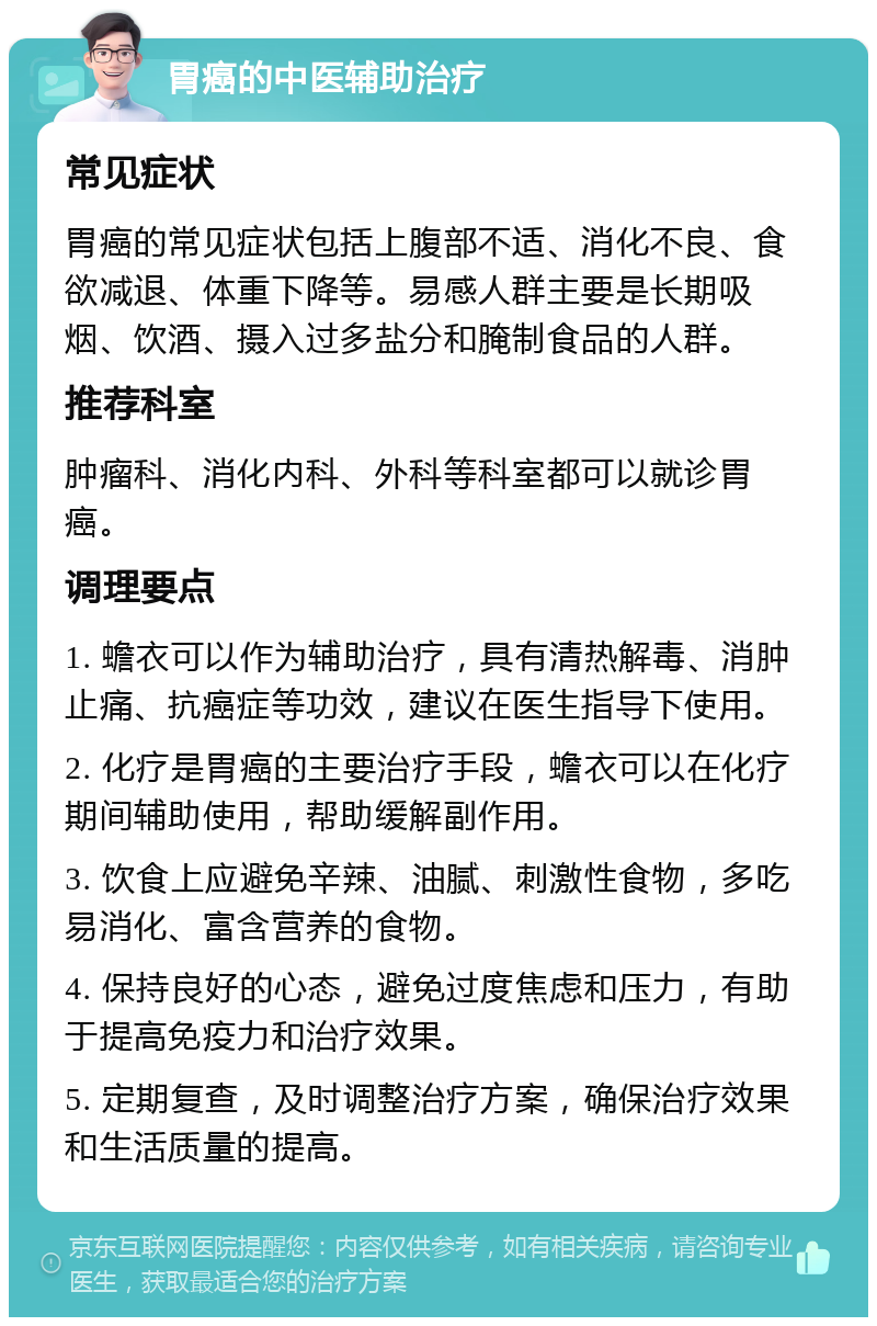 胃癌的中医辅助治疗 常见症状 胃癌的常见症状包括上腹部不适、消化不良、食欲减退、体重下降等。易感人群主要是长期吸烟、饮酒、摄入过多盐分和腌制食品的人群。 推荐科室 肿瘤科、消化内科、外科等科室都可以就诊胃癌。 调理要点 1. 蟾衣可以作为辅助治疗，具有清热解毒、消肿止痛、抗癌症等功效，建议在医生指导下使用。 2. 化疗是胃癌的主要治疗手段，蟾衣可以在化疗期间辅助使用，帮助缓解副作用。 3. 饮食上应避免辛辣、油腻、刺激性食物，多吃易消化、富含营养的食物。 4. 保持良好的心态，避免过度焦虑和压力，有助于提高免疫力和治疗效果。 5. 定期复查，及时调整治疗方案，确保治疗效果和生活质量的提高。