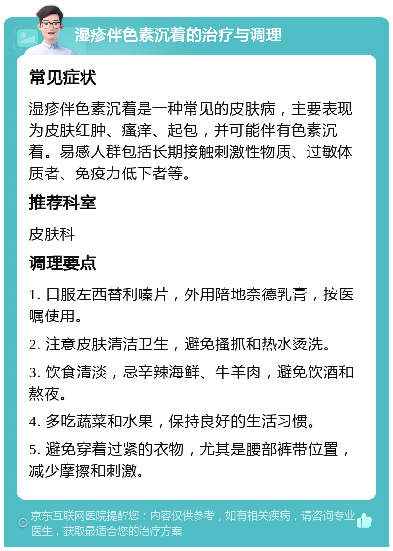 湿疹伴色素沉着的治疗与调理 常见症状 湿疹伴色素沉着是一种常见的皮肤病，主要表现为皮肤红肿、瘙痒、起包，并可能伴有色素沉着。易感人群包括长期接触刺激性物质、过敏体质者、免疫力低下者等。 推荐科室 皮肤科 调理要点 1. 口服左西替利嗪片，外用陪地奈德乳膏，按医嘱使用。 2. 注意皮肤清洁卫生，避免搔抓和热水烫洗。 3. 饮食清淡，忌辛辣海鲜、牛羊肉，避免饮酒和熬夜。 4. 多吃蔬菜和水果，保持良好的生活习惯。 5. 避免穿着过紧的衣物，尤其是腰部裤带位置，减少摩擦和刺激。