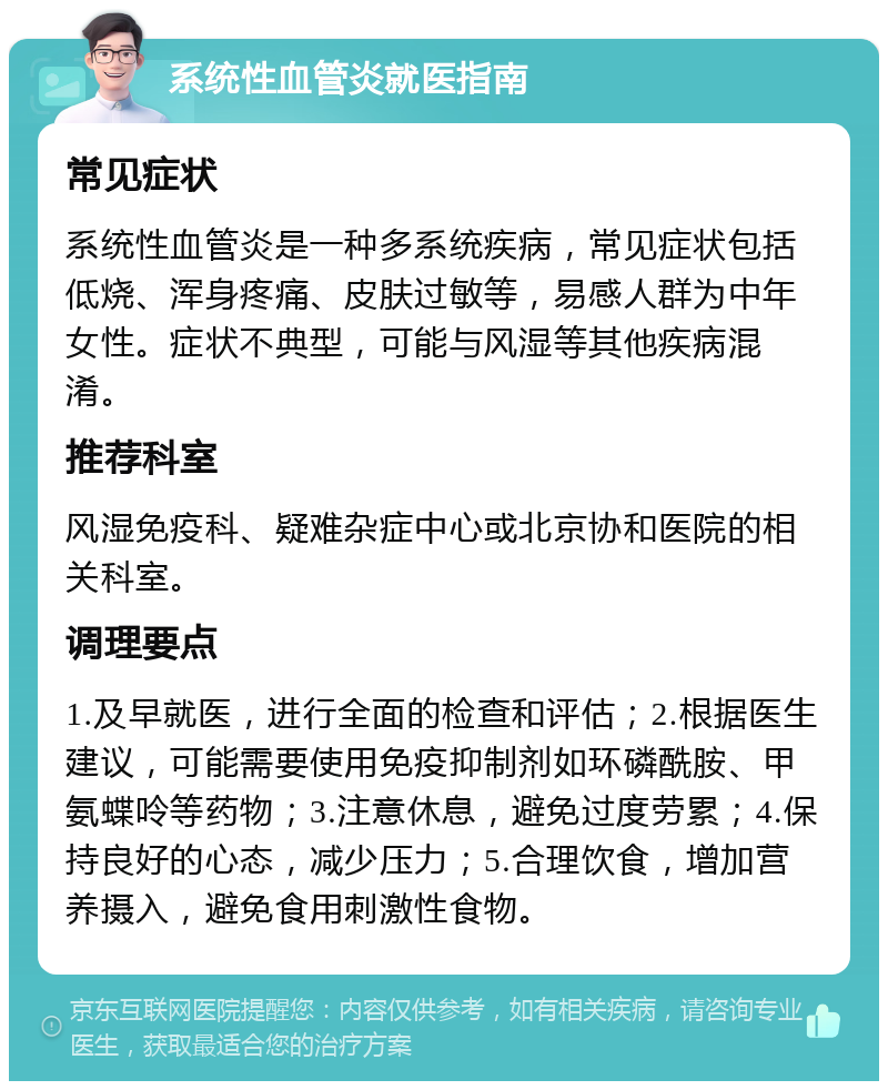 系统性血管炎就医指南 常见症状 系统性血管炎是一种多系统疾病，常见症状包括低烧、浑身疼痛、皮肤过敏等，易感人群为中年女性。症状不典型，可能与风湿等其他疾病混淆。 推荐科室 风湿免疫科、疑难杂症中心或北京协和医院的相关科室。 调理要点 1.及早就医，进行全面的检查和评估；2.根据医生建议，可能需要使用免疫抑制剂如环磷酰胺、甲氨蝶呤等药物；3.注意休息，避免过度劳累；4.保持良好的心态，减少压力；5.合理饮食，增加营养摄入，避免食用刺激性食物。