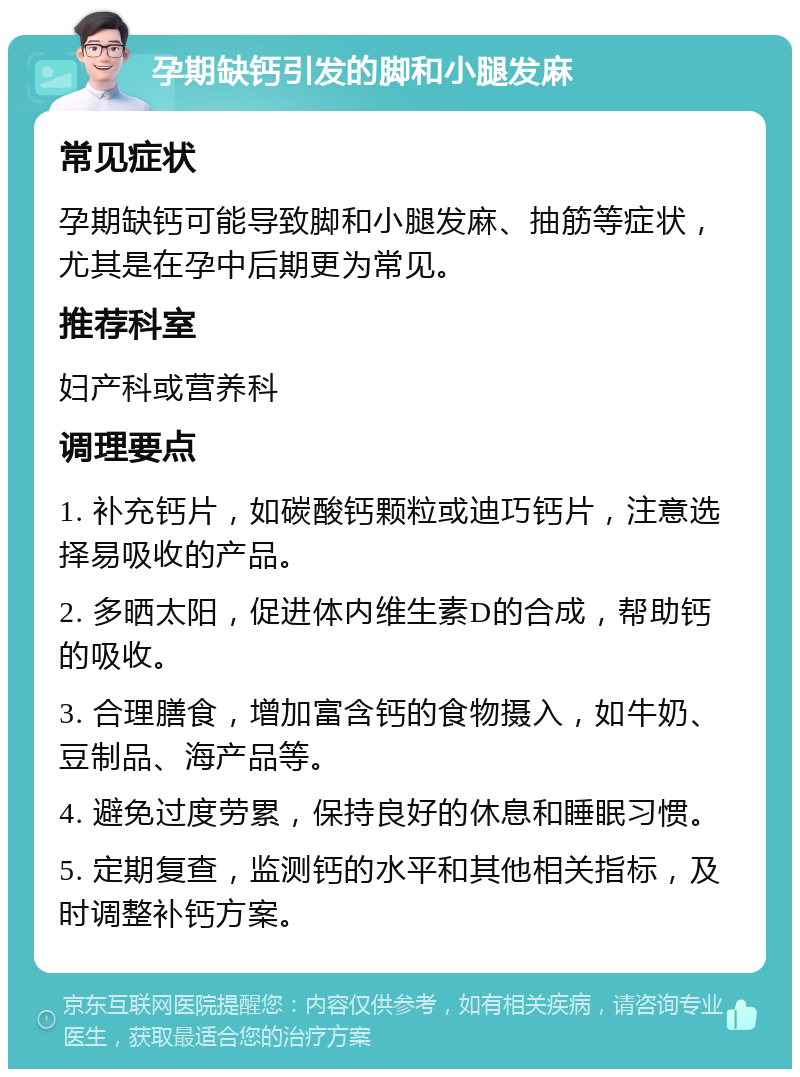 孕期缺钙引发的脚和小腿发麻 常见症状 孕期缺钙可能导致脚和小腿发麻、抽筋等症状，尤其是在孕中后期更为常见。 推荐科室 妇产科或营养科 调理要点 1. 补充钙片，如碳酸钙颗粒或迪巧钙片，注意选择易吸收的产品。 2. 多晒太阳，促进体内维生素D的合成，帮助钙的吸收。 3. 合理膳食，增加富含钙的食物摄入，如牛奶、豆制品、海产品等。 4. 避免过度劳累，保持良好的休息和睡眠习惯。 5. 定期复查，监测钙的水平和其他相关指标，及时调整补钙方案。