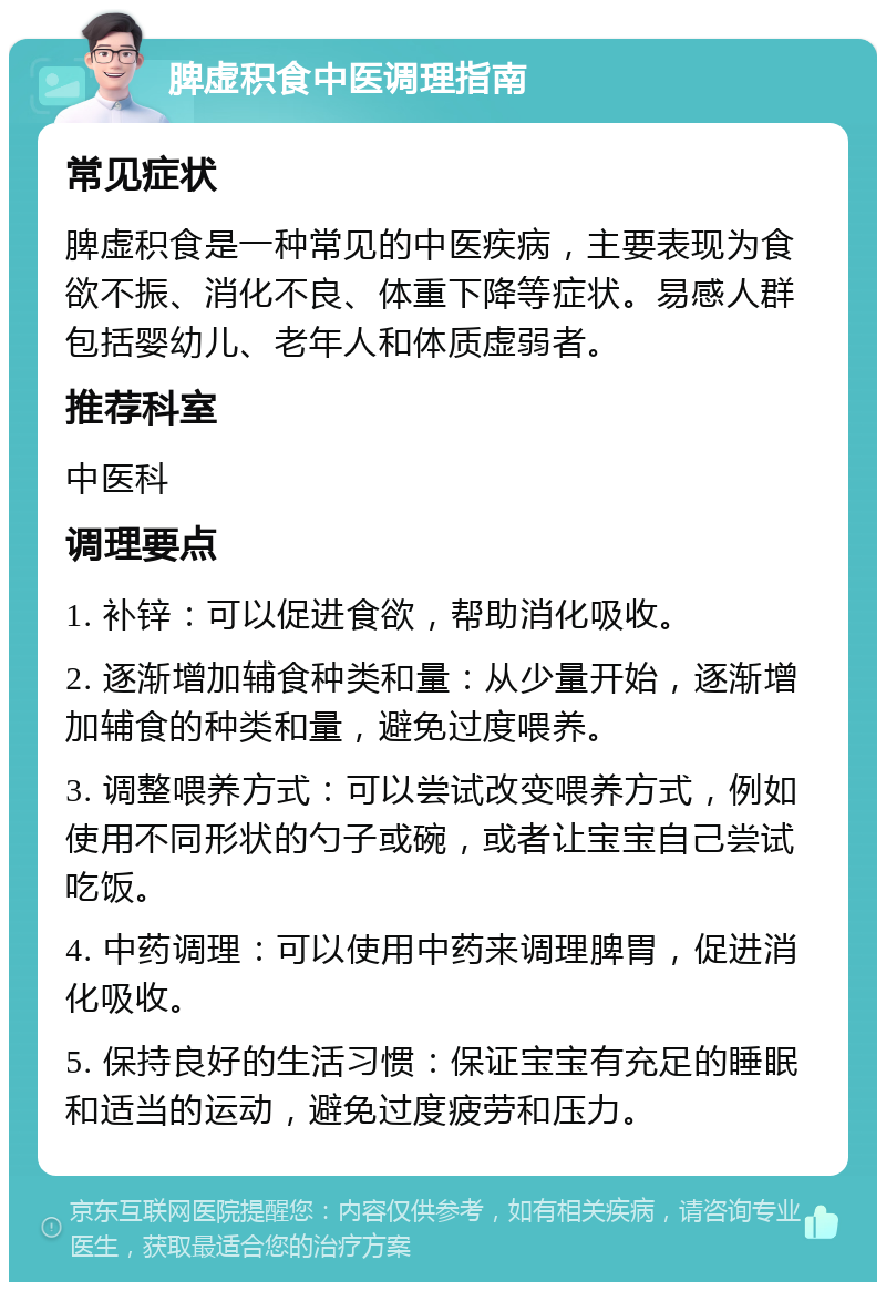 脾虚积食中医调理指南 常见症状 脾虚积食是一种常见的中医疾病，主要表现为食欲不振、消化不良、体重下降等症状。易感人群包括婴幼儿、老年人和体质虚弱者。 推荐科室 中医科 调理要点 1. 补锌：可以促进食欲，帮助消化吸收。 2. 逐渐增加辅食种类和量：从少量开始，逐渐增加辅食的种类和量，避免过度喂养。 3. 调整喂养方式：可以尝试改变喂养方式，例如使用不同形状的勺子或碗，或者让宝宝自己尝试吃饭。 4. 中药调理：可以使用中药来调理脾胃，促进消化吸收。 5. 保持良好的生活习惯：保证宝宝有充足的睡眠和适当的运动，避免过度疲劳和压力。