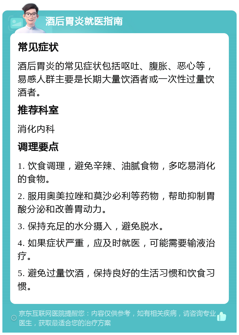 酒后胃炎就医指南 常见症状 酒后胃炎的常见症状包括呕吐、腹胀、恶心等，易感人群主要是长期大量饮酒者或一次性过量饮酒者。 推荐科室 消化内科 调理要点 1. 饮食调理，避免辛辣、油腻食物，多吃易消化的食物。 2. 服用奥美拉唑和莫沙必利等药物，帮助抑制胃酸分泌和改善胃动力。 3. 保持充足的水分摄入，避免脱水。 4. 如果症状严重，应及时就医，可能需要输液治疗。 5. 避免过量饮酒，保持良好的生活习惯和饮食习惯。