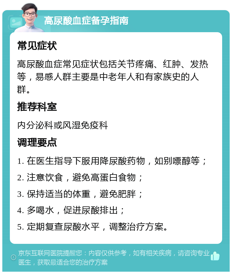 高尿酸血症备孕指南 常见症状 高尿酸血症常见症状包括关节疼痛、红肿、发热等，易感人群主要是中老年人和有家族史的人群。 推荐科室 内分泌科或风湿免疫科 调理要点 1. 在医生指导下服用降尿酸药物，如别嘌醇等； 2. 注意饮食，避免高蛋白食物； 3. 保持适当的体重，避免肥胖； 4. 多喝水，促进尿酸排出； 5. 定期复查尿酸水平，调整治疗方案。