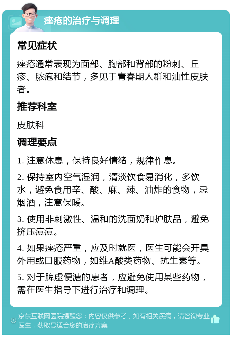 痤疮的治疗与调理 常见症状 痤疮通常表现为面部、胸部和背部的粉刺、丘疹、脓疱和结节，多见于青春期人群和油性皮肤者。 推荐科室 皮肤科 调理要点 1. 注意休息，保持良好情绪，规律作息。 2. 保持室内空气湿润，清淡饮食易消化，多饮水，避免食用辛、酸、麻、辣、油炸的食物，忌烟酒，注意保暖。 3. 使用非刺激性、温和的洗面奶和护肤品，避免挤压痘痘。 4. 如果痤疮严重，应及时就医，医生可能会开具外用或口服药物，如维A酸类药物、抗生素等。 5. 对于脾虚便溏的患者，应避免使用某些药物，需在医生指导下进行治疗和调理。