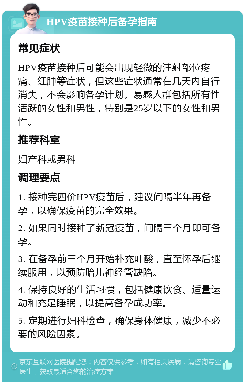 HPV疫苗接种后备孕指南 常见症状 HPV疫苗接种后可能会出现轻微的注射部位疼痛、红肿等症状，但这些症状通常在几天内自行消失，不会影响备孕计划。易感人群包括所有性活跃的女性和男性，特别是25岁以下的女性和男性。 推荐科室 妇产科或男科 调理要点 1. 接种完四价HPV疫苗后，建议间隔半年再备孕，以确保疫苗的完全效果。 2. 如果同时接种了新冠疫苗，间隔三个月即可备孕。 3. 在备孕前三个月开始补充叶酸，直至怀孕后继续服用，以预防胎儿神经管缺陷。 4. 保持良好的生活习惯，包括健康饮食、适量运动和充足睡眠，以提高备孕成功率。 5. 定期进行妇科检查，确保身体健康，减少不必要的风险因素。