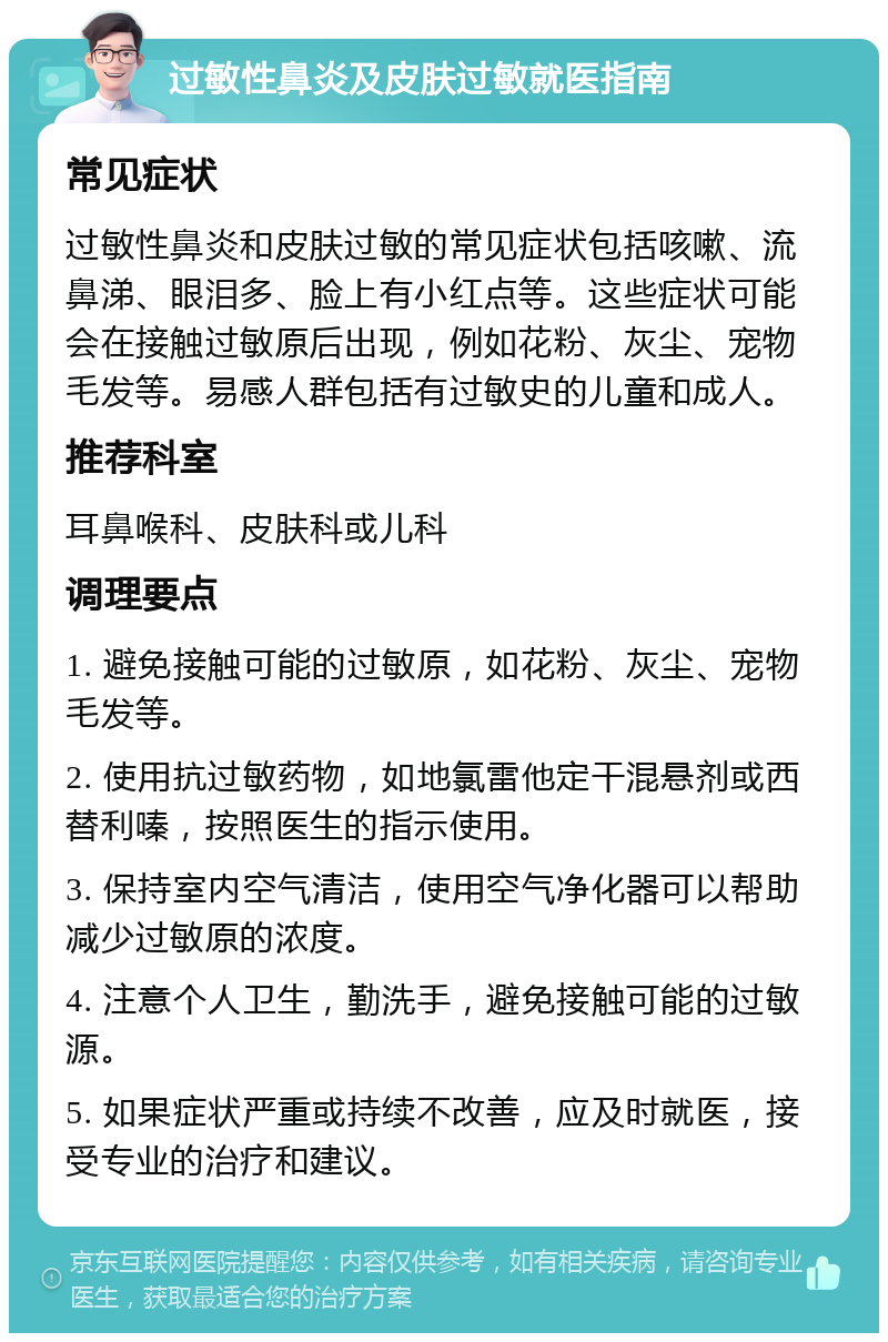 过敏性鼻炎及皮肤过敏就医指南 常见症状 过敏性鼻炎和皮肤过敏的常见症状包括咳嗽、流鼻涕、眼泪多、脸上有小红点等。这些症状可能会在接触过敏原后出现，例如花粉、灰尘、宠物毛发等。易感人群包括有过敏史的儿童和成人。 推荐科室 耳鼻喉科、皮肤科或儿科 调理要点 1. 避免接触可能的过敏原，如花粉、灰尘、宠物毛发等。 2. 使用抗过敏药物，如地氯雷他定干混悬剂或西替利嗪，按照医生的指示使用。 3. 保持室内空气清洁，使用空气净化器可以帮助减少过敏原的浓度。 4. 注意个人卫生，勤洗手，避免接触可能的过敏源。 5. 如果症状严重或持续不改善，应及时就医，接受专业的治疗和建议。