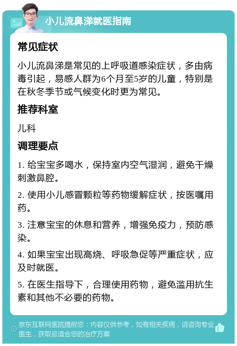 小儿流鼻涕就医指南 常见症状 小儿流鼻涕是常见的上呼吸道感染症状，多由病毒引起，易感人群为6个月至5岁的儿童，特别是在秋冬季节或气候变化时更为常见。 推荐科室 儿科 调理要点 1. 给宝宝多喝水，保持室内空气湿润，避免干燥刺激鼻腔。 2. 使用小儿感冒颗粒等药物缓解症状，按医嘱用药。 3. 注意宝宝的休息和营养，增强免疫力，预防感染。 4. 如果宝宝出现高烧、呼吸急促等严重症状，应及时就医。 5. 在医生指导下，合理使用药物，避免滥用抗生素和其他不必要的药物。