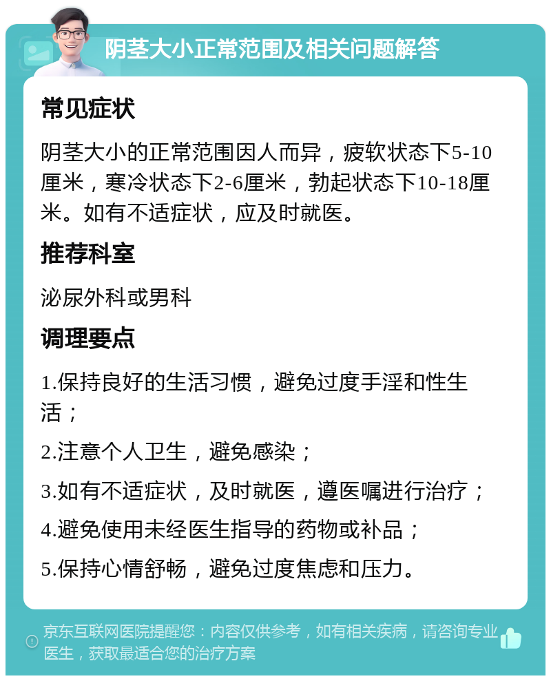 阴茎大小正常范围及相关问题解答 常见症状 阴茎大小的正常范围因人而异，疲软状态下5-10厘米，寒冷状态下2-6厘米，勃起状态下10-18厘米。如有不适症状，应及时就医。 推荐科室 泌尿外科或男科 调理要点 1.保持良好的生活习惯，避免过度手淫和性生活； 2.注意个人卫生，避免感染； 3.如有不适症状，及时就医，遵医嘱进行治疗； 4.避免使用未经医生指导的药物或补品； 5.保持心情舒畅，避免过度焦虑和压力。