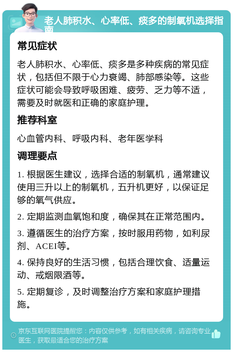 老人肺积水、心率低、痰多的制氧机选择指南 常见症状 老人肺积水、心率低、痰多是多种疾病的常见症状，包括但不限于心力衰竭、肺部感染等。这些症状可能会导致呼吸困难、疲劳、乏力等不适，需要及时就医和正确的家庭护理。 推荐科室 心血管内科、呼吸内科、老年医学科 调理要点 1. 根据医生建议，选择合适的制氧机，通常建议使用三升以上的制氧机，五升机更好，以保证足够的氧气供应。 2. 定期监测血氧饱和度，确保其在正常范围内。 3. 遵循医生的治疗方案，按时服用药物，如利尿剂、ACEI等。 4. 保持良好的生活习惯，包括合理饮食、适量运动、戒烟限酒等。 5. 定期复诊，及时调整治疗方案和家庭护理措施。