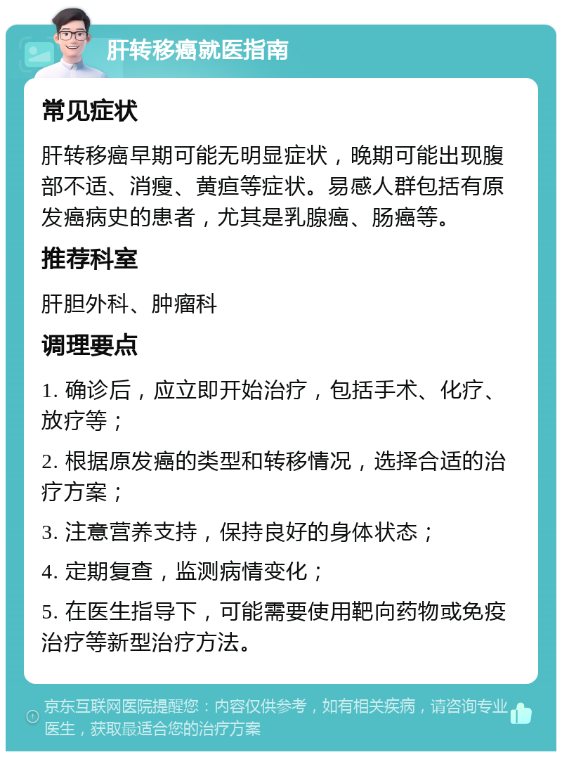 肝转移癌就医指南 常见症状 肝转移癌早期可能无明显症状，晚期可能出现腹部不适、消瘦、黄疸等症状。易感人群包括有原发癌病史的患者，尤其是乳腺癌、肠癌等。 推荐科室 肝胆外科、肿瘤科 调理要点 1. 确诊后，应立即开始治疗，包括手术、化疗、放疗等； 2. 根据原发癌的类型和转移情况，选择合适的治疗方案； 3. 注意营养支持，保持良好的身体状态； 4. 定期复查，监测病情变化； 5. 在医生指导下，可能需要使用靶向药物或免疫治疗等新型治疗方法。