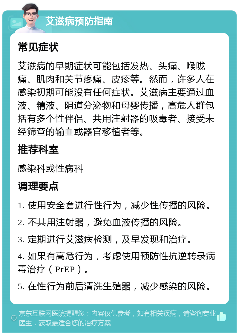 艾滋病预防指南 常见症状 艾滋病的早期症状可能包括发热、头痛、喉咙痛、肌肉和关节疼痛、皮疹等。然而，许多人在感染初期可能没有任何症状。艾滋病主要通过血液、精液、阴道分泌物和母婴传播，高危人群包括有多个性伴侣、共用注射器的吸毒者、接受未经筛查的输血或器官移植者等。 推荐科室 感染科或性病科 调理要点 1. 使用安全套进行性行为，减少性传播的风险。 2. 不共用注射器，避免血液传播的风险。 3. 定期进行艾滋病检测，及早发现和治疗。 4. 如果有高危行为，考虑使用预防性抗逆转录病毒治疗（PrEP）。 5. 在性行为前后清洗生殖器，减少感染的风险。