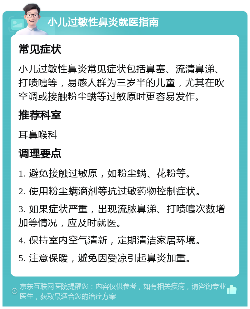 小儿过敏性鼻炎就医指南 常见症状 小儿过敏性鼻炎常见症状包括鼻塞、流清鼻涕、打喷嚏等，易感人群为三岁半的儿童，尤其在吹空调或接触粉尘螨等过敏原时更容易发作。 推荐科室 耳鼻喉科 调理要点 1. 避免接触过敏原，如粉尘螨、花粉等。 2. 使用粉尘螨滴剂等抗过敏药物控制症状。 3. 如果症状严重，出现流脓鼻涕、打喷嚏次数增加等情况，应及时就医。 4. 保持室内空气清新，定期清洁家居环境。 5. 注意保暖，避免因受凉引起鼻炎加重。