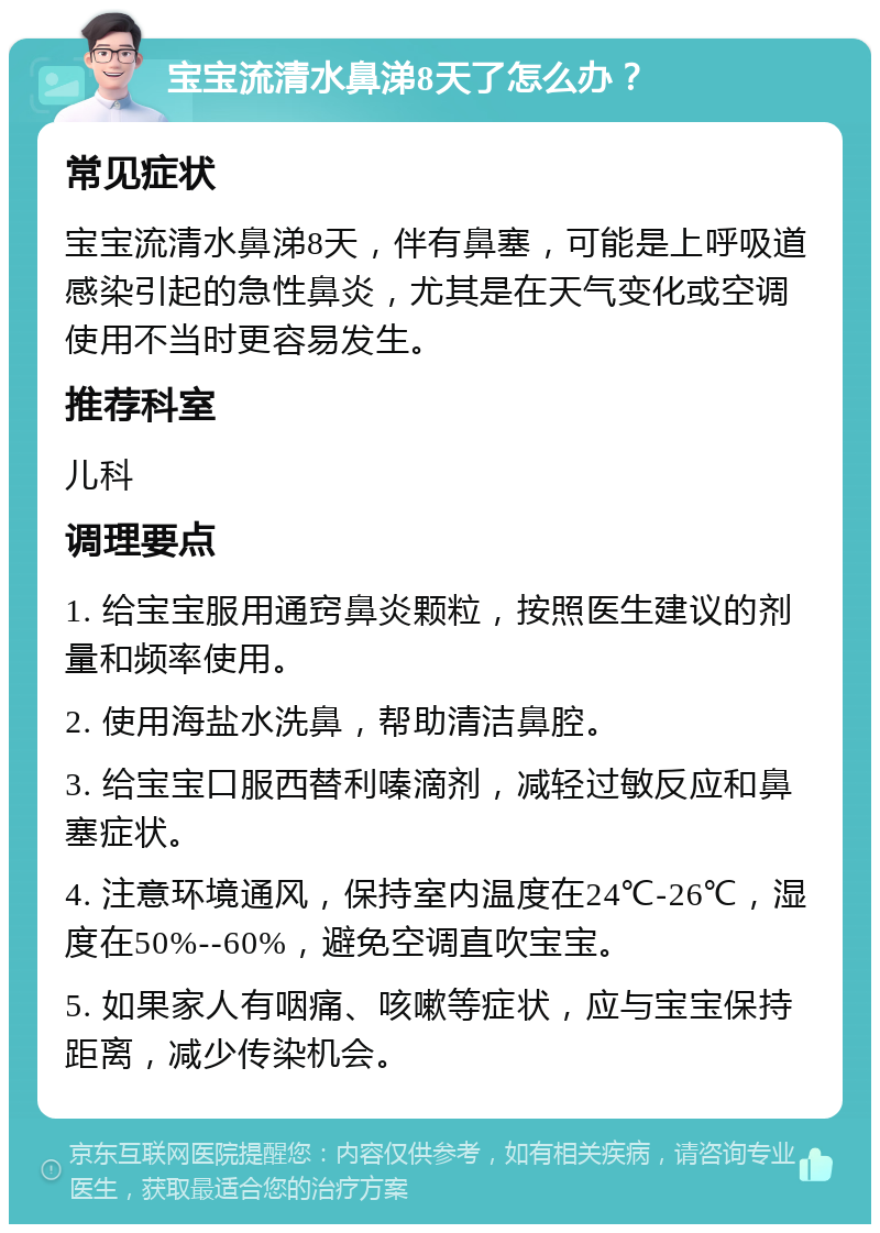 宝宝流清水鼻涕8天了怎么办？ 常见症状 宝宝流清水鼻涕8天，伴有鼻塞，可能是上呼吸道感染引起的急性鼻炎，尤其是在天气变化或空调使用不当时更容易发生。 推荐科室 儿科 调理要点 1. 给宝宝服用通窍鼻炎颗粒，按照医生建议的剂量和频率使用。 2. 使用海盐水洗鼻，帮助清洁鼻腔。 3. 给宝宝口服西替利嗪滴剂，减轻过敏反应和鼻塞症状。 4. 注意环境通风，保持室内温度在24℃-26℃，湿度在50%--60%，避免空调直吹宝宝。 5. 如果家人有咽痛、咳嗽等症状，应与宝宝保持距离，减少传染机会。