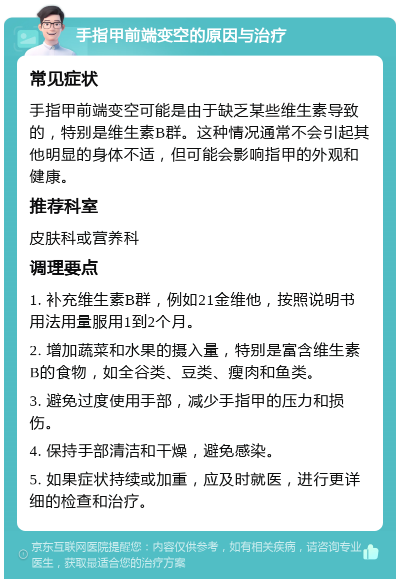 手指甲前端变空的原因与治疗 常见症状 手指甲前端变空可能是由于缺乏某些维生素导致的，特别是维生素B群。这种情况通常不会引起其他明显的身体不适，但可能会影响指甲的外观和健康。 推荐科室 皮肤科或营养科 调理要点 1. 补充维生素B群，例如21金维他，按照说明书用法用量服用1到2个月。 2. 增加蔬菜和水果的摄入量，特别是富含维生素B的食物，如全谷类、豆类、瘦肉和鱼类。 3. 避免过度使用手部，减少手指甲的压力和损伤。 4. 保持手部清洁和干燥，避免感染。 5. 如果症状持续或加重，应及时就医，进行更详细的检查和治疗。