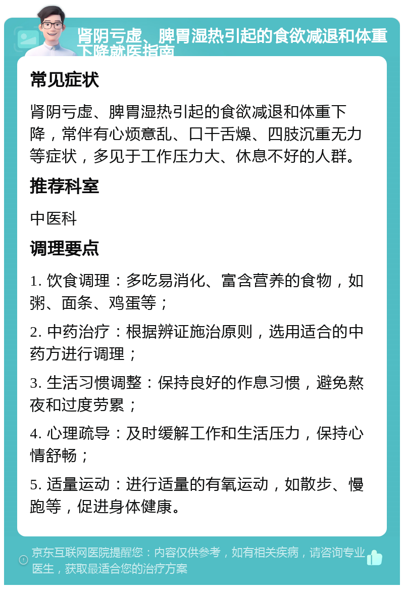 肾阴亏虚、脾胃湿热引起的食欲减退和体重下降就医指南 常见症状 肾阴亏虚、脾胃湿热引起的食欲减退和体重下降，常伴有心烦意乱、口干舌燥、四肢沉重无力等症状，多见于工作压力大、休息不好的人群。 推荐科室 中医科 调理要点 1. 饮食调理：多吃易消化、富含营养的食物，如粥、面条、鸡蛋等； 2. 中药治疗：根据辨证施治原则，选用适合的中药方进行调理； 3. 生活习惯调整：保持良好的作息习惯，避免熬夜和过度劳累； 4. 心理疏导：及时缓解工作和生活压力，保持心情舒畅； 5. 适量运动：进行适量的有氧运动，如散步、慢跑等，促进身体健康。