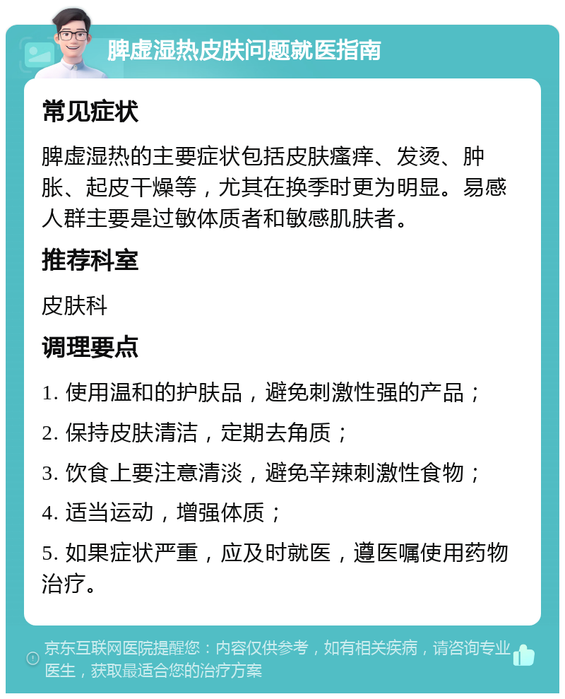 脾虚湿热皮肤问题就医指南 常见症状 脾虚湿热的主要症状包括皮肤瘙痒、发烫、肿胀、起皮干燥等，尤其在换季时更为明显。易感人群主要是过敏体质者和敏感肌肤者。 推荐科室 皮肤科 调理要点 1. 使用温和的护肤品，避免刺激性强的产品； 2. 保持皮肤清洁，定期去角质； 3. 饮食上要注意清淡，避免辛辣刺激性食物； 4. 适当运动，增强体质； 5. 如果症状严重，应及时就医，遵医嘱使用药物治疗。