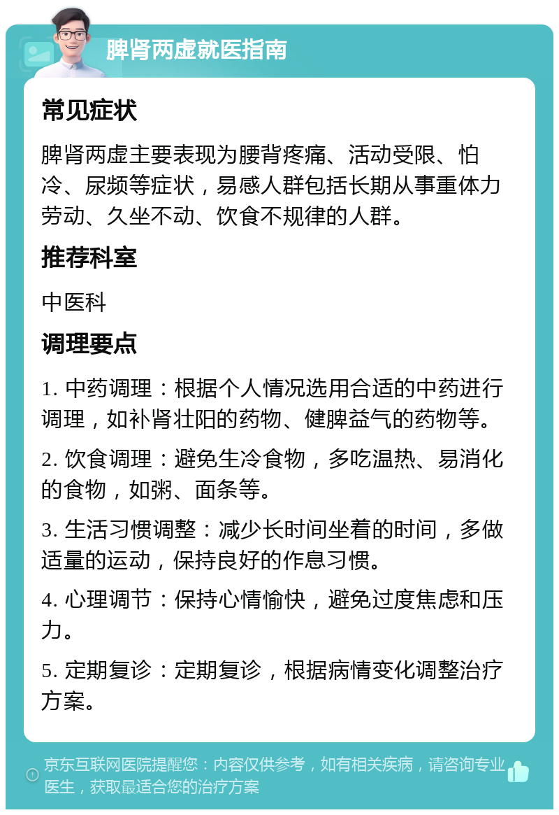 脾肾两虚就医指南 常见症状 脾肾两虚主要表现为腰背疼痛、活动受限、怕冷、尿频等症状，易感人群包括长期从事重体力劳动、久坐不动、饮食不规律的人群。 推荐科室 中医科 调理要点 1. 中药调理：根据个人情况选用合适的中药进行调理，如补肾壮阳的药物、健脾益气的药物等。 2. 饮食调理：避免生冷食物，多吃温热、易消化的食物，如粥、面条等。 3. 生活习惯调整：减少长时间坐着的时间，多做适量的运动，保持良好的作息习惯。 4. 心理调节：保持心情愉快，避免过度焦虑和压力。 5. 定期复诊：定期复诊，根据病情变化调整治疗方案。