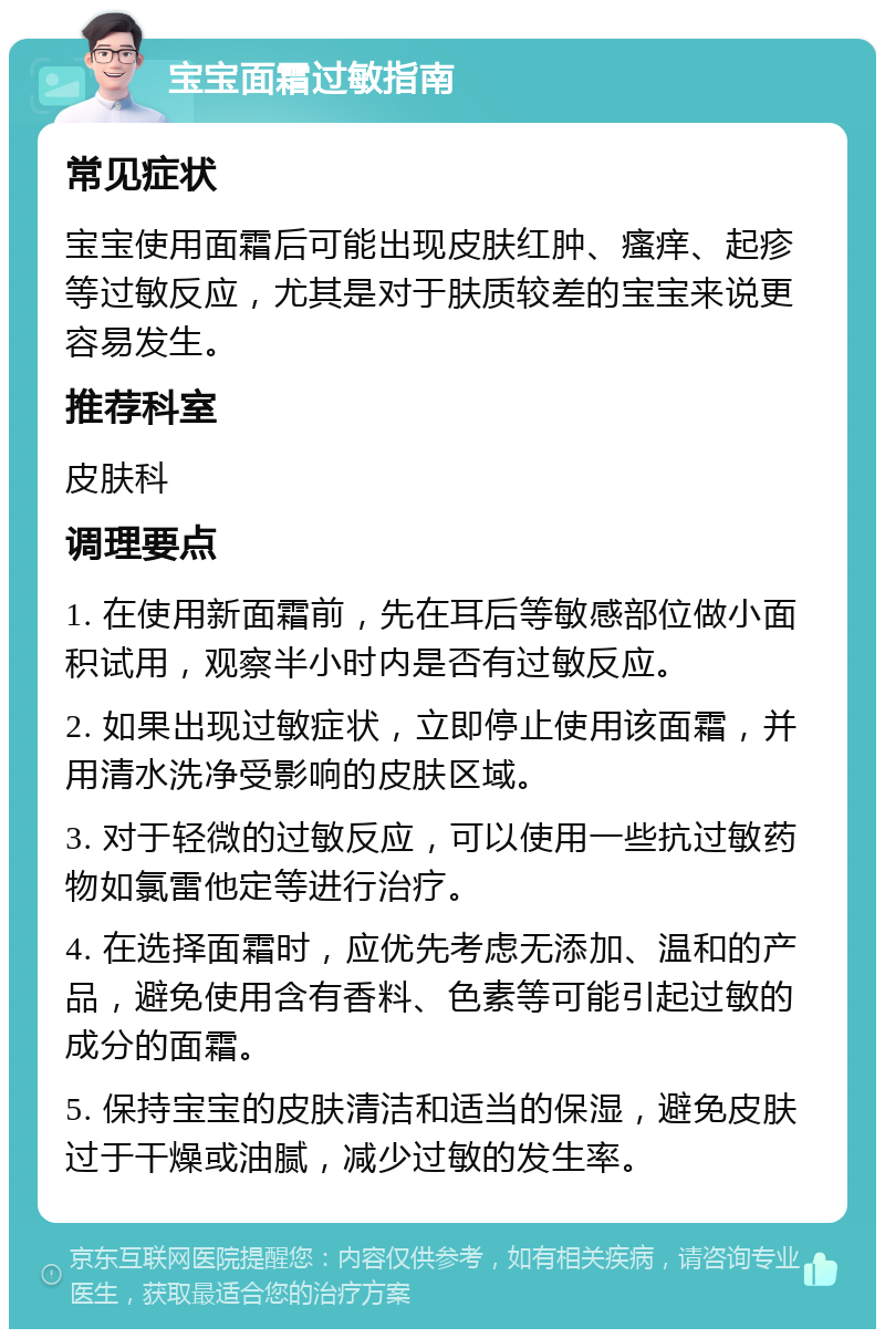 宝宝面霜过敏指南 常见症状 宝宝使用面霜后可能出现皮肤红肿、瘙痒、起疹等过敏反应，尤其是对于肤质较差的宝宝来说更容易发生。 推荐科室 皮肤科 调理要点 1. 在使用新面霜前，先在耳后等敏感部位做小面积试用，观察半小时内是否有过敏反应。 2. 如果出现过敏症状，立即停止使用该面霜，并用清水洗净受影响的皮肤区域。 3. 对于轻微的过敏反应，可以使用一些抗过敏药物如氯雷他定等进行治疗。 4. 在选择面霜时，应优先考虑无添加、温和的产品，避免使用含有香料、色素等可能引起过敏的成分的面霜。 5. 保持宝宝的皮肤清洁和适当的保湿，避免皮肤过于干燥或油腻，减少过敏的发生率。