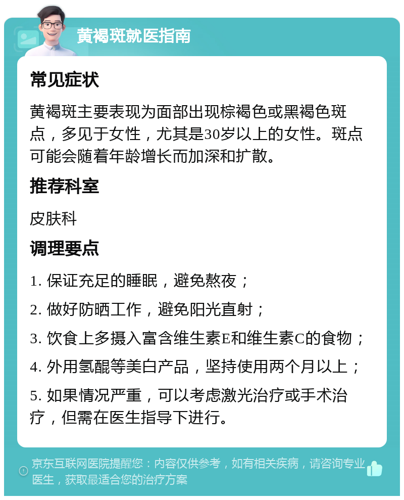 黄褐斑就医指南 常见症状 黄褐斑主要表现为面部出现棕褐色或黑褐色斑点，多见于女性，尤其是30岁以上的女性。斑点可能会随着年龄增长而加深和扩散。 推荐科室 皮肤科 调理要点 1. 保证充足的睡眠，避免熬夜； 2. 做好防晒工作，避免阳光直射； 3. 饮食上多摄入富含维生素E和维生素C的食物； 4. 外用氢醌等美白产品，坚持使用两个月以上； 5. 如果情况严重，可以考虑激光治疗或手术治疗，但需在医生指导下进行。