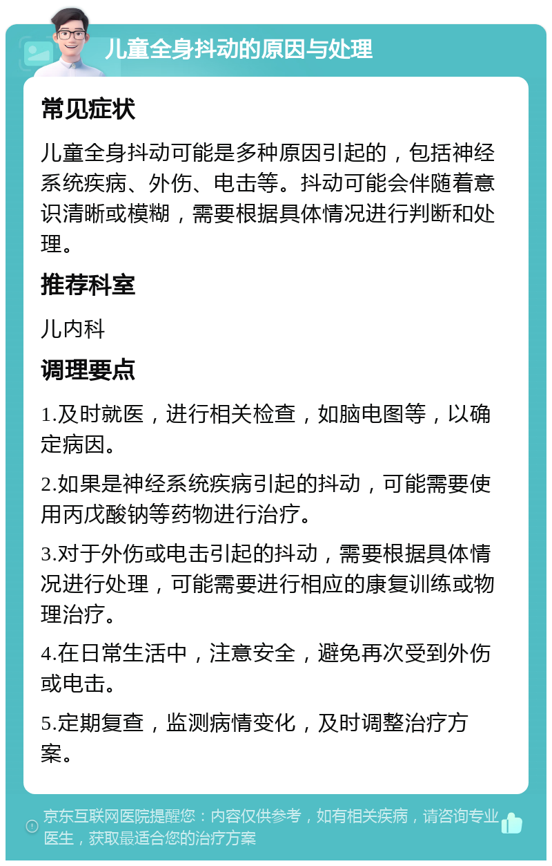 儿童全身抖动的原因与处理 常见症状 儿童全身抖动可能是多种原因引起的，包括神经系统疾病、外伤、电击等。抖动可能会伴随着意识清晰或模糊，需要根据具体情况进行判断和处理。 推荐科室 儿内科 调理要点 1.及时就医，进行相关检查，如脑电图等，以确定病因。 2.如果是神经系统疾病引起的抖动，可能需要使用丙戊酸钠等药物进行治疗。 3.对于外伤或电击引起的抖动，需要根据具体情况进行处理，可能需要进行相应的康复训练或物理治疗。 4.在日常生活中，注意安全，避免再次受到外伤或电击。 5.定期复查，监测病情变化，及时调整治疗方案。