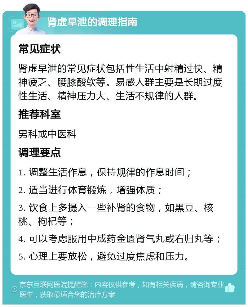 肾虚早泄的调理指南 常见症状 肾虚早泄的常见症状包括性生活中射精过快、精神疲乏、腰膝酸软等。易感人群主要是长期过度性生活、精神压力大、生活不规律的人群。 推荐科室 男科或中医科 调理要点 1. 调整生活作息，保持规律的作息时间； 2. 适当进行体育锻炼，增强体质； 3. 饮食上多摄入一些补肾的食物，如黑豆、核桃、枸杞等； 4. 可以考虑服用中成药金匮肾气丸或右归丸等； 5. 心理上要放松，避免过度焦虑和压力。