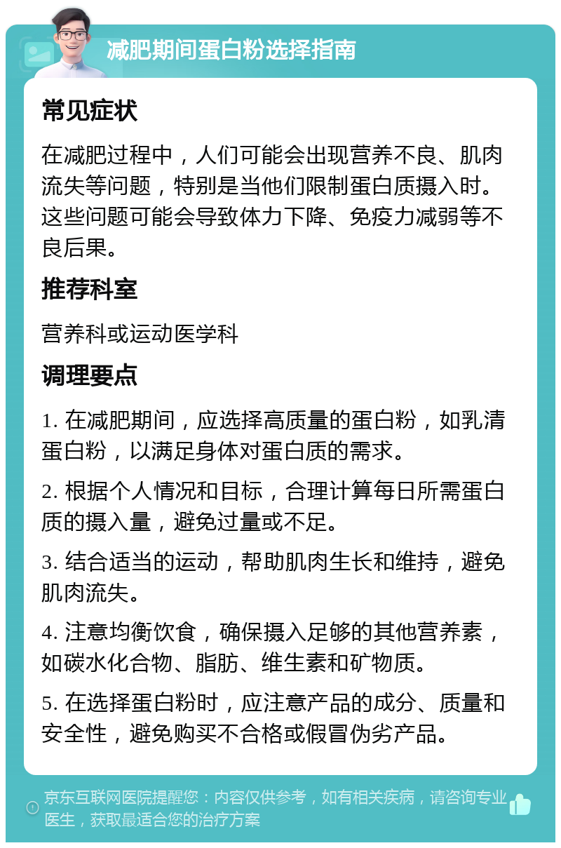 减肥期间蛋白粉选择指南 常见症状 在减肥过程中，人们可能会出现营养不良、肌肉流失等问题，特别是当他们限制蛋白质摄入时。这些问题可能会导致体力下降、免疫力减弱等不良后果。 推荐科室 营养科或运动医学科 调理要点 1. 在减肥期间，应选择高质量的蛋白粉，如乳清蛋白粉，以满足身体对蛋白质的需求。 2. 根据个人情况和目标，合理计算每日所需蛋白质的摄入量，避免过量或不足。 3. 结合适当的运动，帮助肌肉生长和维持，避免肌肉流失。 4. 注意均衡饮食，确保摄入足够的其他营养素，如碳水化合物、脂肪、维生素和矿物质。 5. 在选择蛋白粉时，应注意产品的成分、质量和安全性，避免购买不合格或假冒伪劣产品。