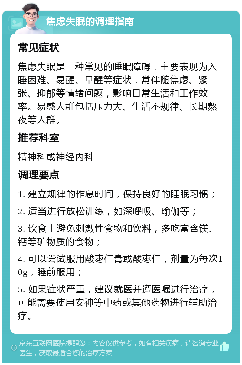 焦虑失眠的调理指南 常见症状 焦虑失眠是一种常见的睡眠障碍，主要表现为入睡困难、易醒、早醒等症状，常伴随焦虑、紧张、抑郁等情绪问题，影响日常生活和工作效率。易感人群包括压力大、生活不规律、长期熬夜等人群。 推荐科室 精神科或神经内科 调理要点 1. 建立规律的作息时间，保持良好的睡眠习惯； 2. 适当进行放松训练，如深呼吸、瑜伽等； 3. 饮食上避免刺激性食物和饮料，多吃富含镁、钙等矿物质的食物； 4. 可以尝试服用酸枣仁膏或酸枣仁，剂量为每次10g，睡前服用； 5. 如果症状严重，建议就医并遵医嘱进行治疗，可能需要使用安神等中药或其他药物进行辅助治疗。